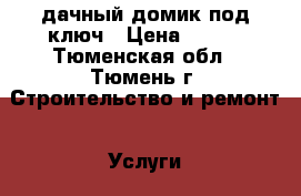 дачный домик под ключ › Цена ­ 100 - Тюменская обл., Тюмень г. Строительство и ремонт » Услуги   . Тюменская обл.,Тюмень г.